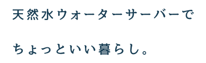 天然水ウォーターサーバーでちょっといい暮らし。