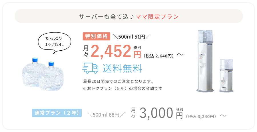 サーバーも全て込み♪ママ限定プラン たっぷり1ヶ月24L 特別価格/500ml49円/月々税別2,346円（税込2,548円）～送料無料 最長20日間隔でのご注文となります。※おトクプラン（5年）の場合の金額です 通常プラン(2年)/500ml68円/月々税別3,000円（税込3,240円）～