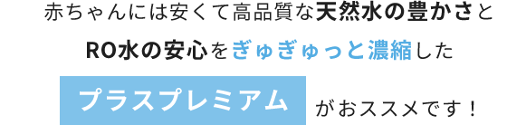 赤ちゃんには安くて高品質な天然水の豊かさとRO水の安心をぎゅぎゅっと濃縮したプラスプレミアムがおススメです！