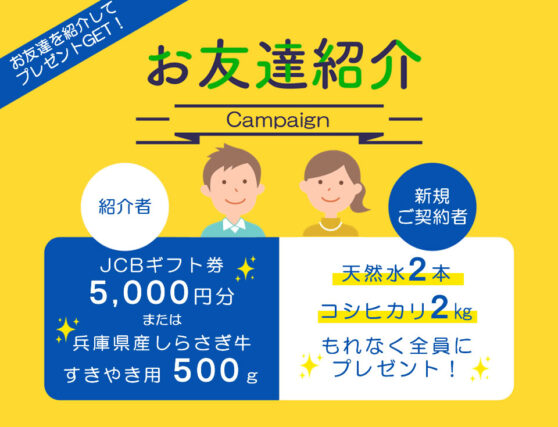 お友達を紹介してプレゼントGET!お友達紹介Campaign紹介者JCBギフト券5,000円分または兵庫県産しらさぎ牛すきやき用500g 新規ご契約者様 天然水2本コシヒカリ2kgもれなく全員にプレゼント!