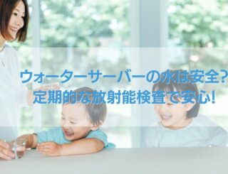 ウォーターサーバーの水は安全？定期的な放射能検査で安心！