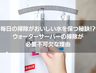 毎日の掃除がおいしい水を保つ秘訣！？ウォーターサーバーの掃除は必要不可欠な理由