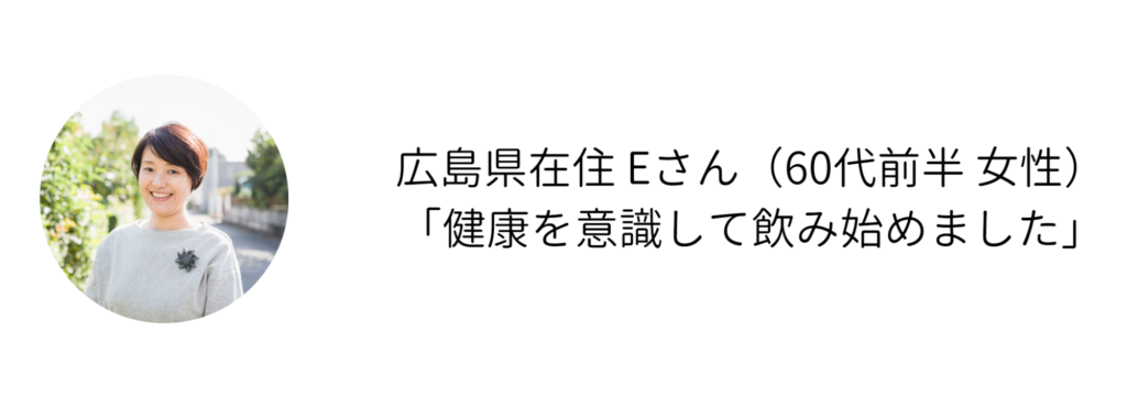 広島県在住 Eさん（60代前半 女性） 「健康を意識して飲み始めました」