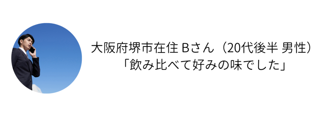 大阪府堺市在住 Bさん（20代後半 男性） 「飲み比べて好みの味でした」