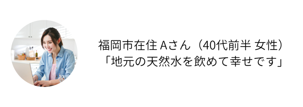 福岡市在住 Aさん（40代前半 女性） 「地元の天然水を飲めて幸せです」