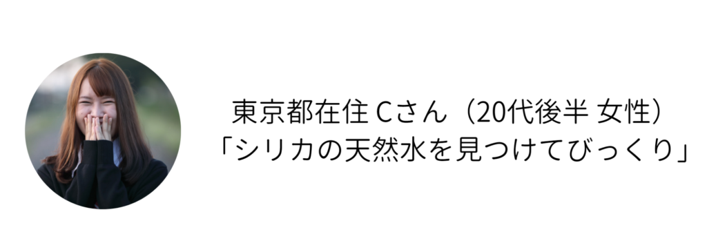 東京都在住 Cさん（20代後半 女性） 「シリカの天然水を見つけてびっくり」