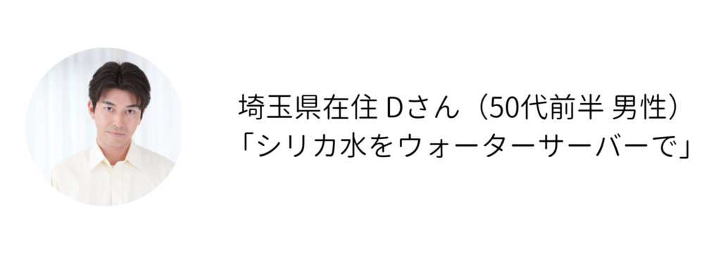 埼玉県在住 Dさん（50代前半 男性） 「シリカ水をウォーターサーバーで」